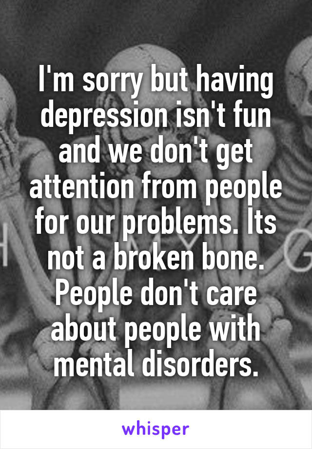 I'm sorry but having depression isn't fun and we don't get attention from people for our problems. Its not a broken bone. People don't care about people with mental disorders.