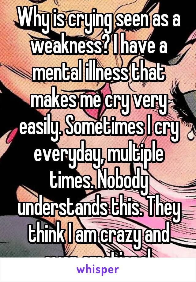 Why is crying seen as a weakness? I have a mental illness that makes me cry very easily. Sometimes I cry everyday, multiple times. Nobody understands this. They think I am crazy and over emotional.