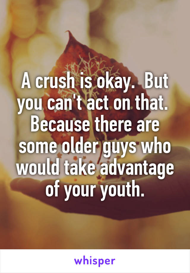 A crush is okay.  But you can't act on that.  Because there are some older guys who would take advantage of your youth.