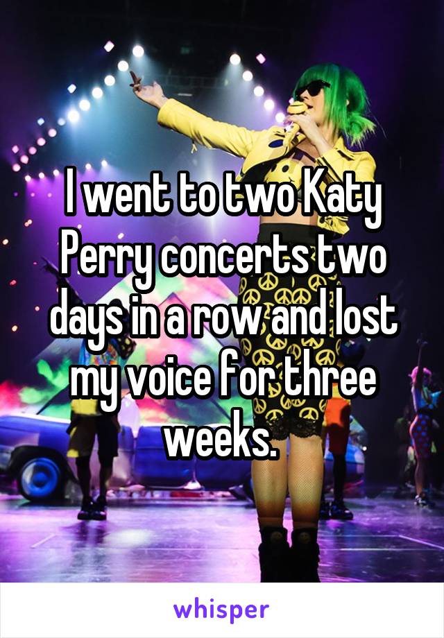I went to two Katy Perry concerts two days in a row and lost my voice for three weeks. 