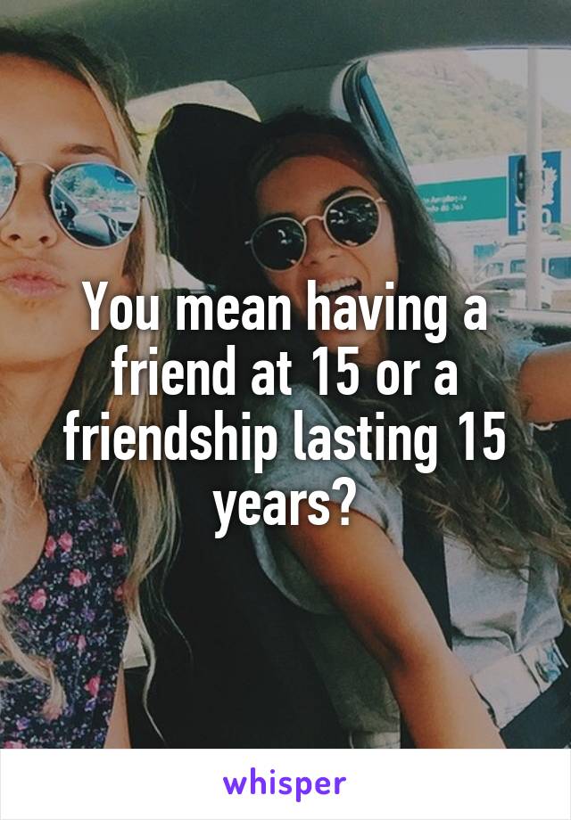 You mean having a friend at 15 or a friendship lasting 15 years?