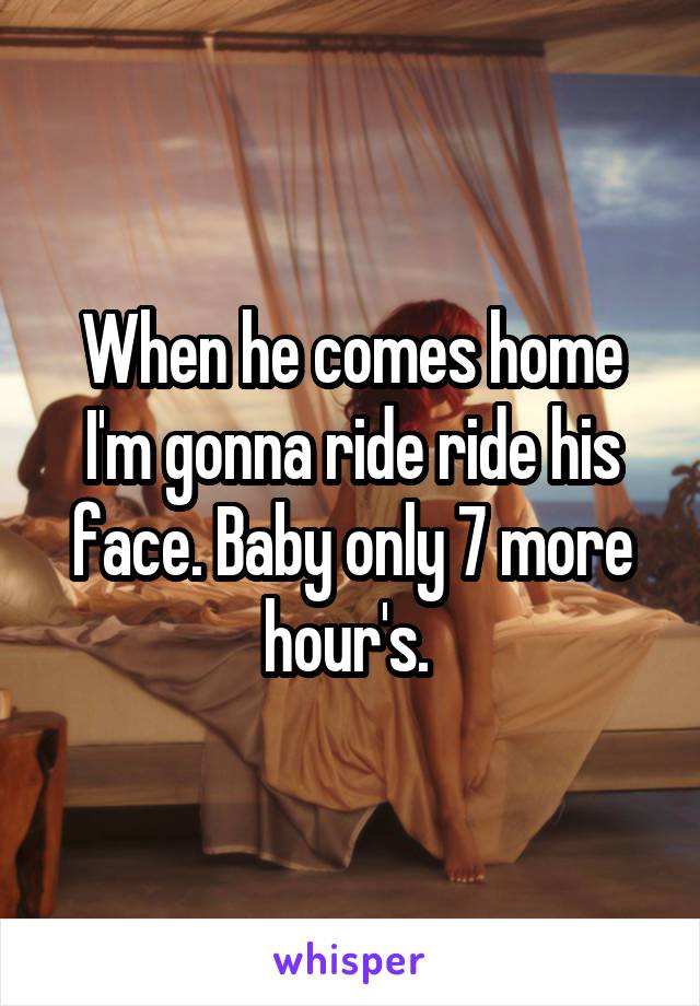 When he comes home I'm gonna ride ride his face. Baby only 7 more hour's. 