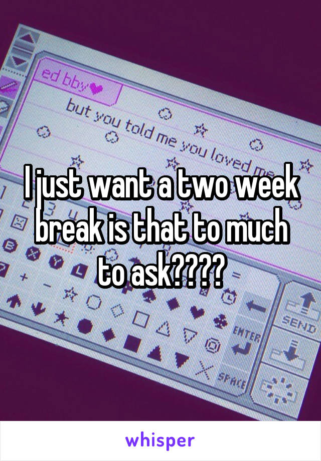 I just want a two week break is that to much to ask????