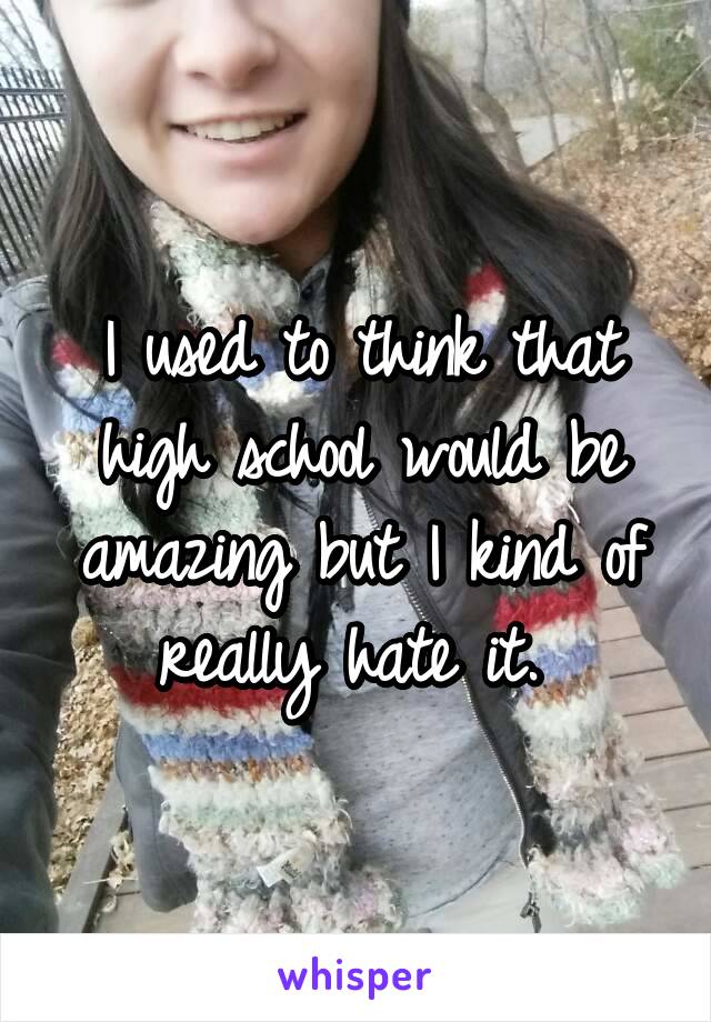 I used to think that high school would be amazing but I kind of really hate it. 