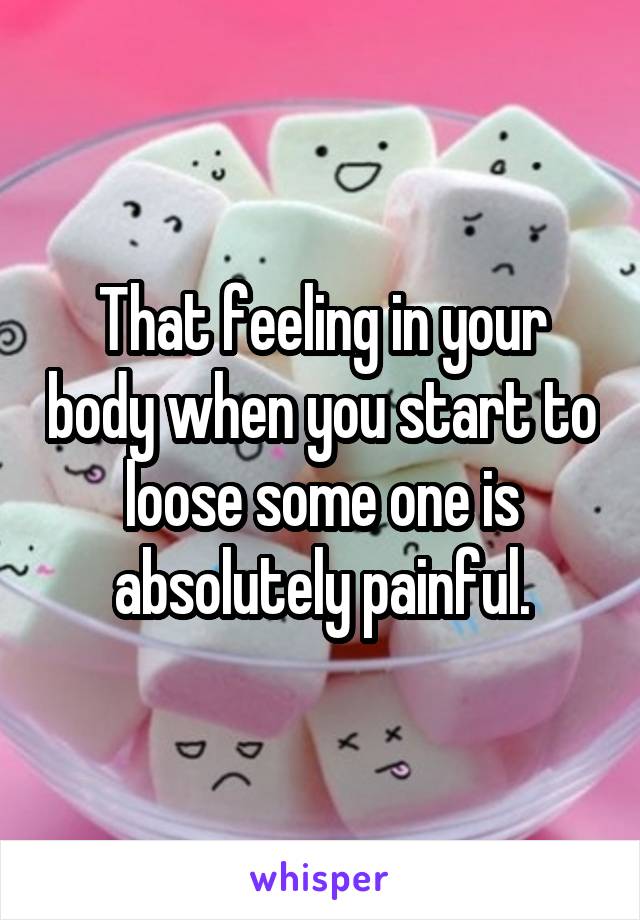 That feeling in your body when you start to loose some one is absolutely painful.