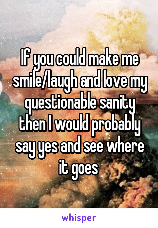 If you could make me smile/laugh and love my questionable sanity then I would probably say yes and see where it goes 