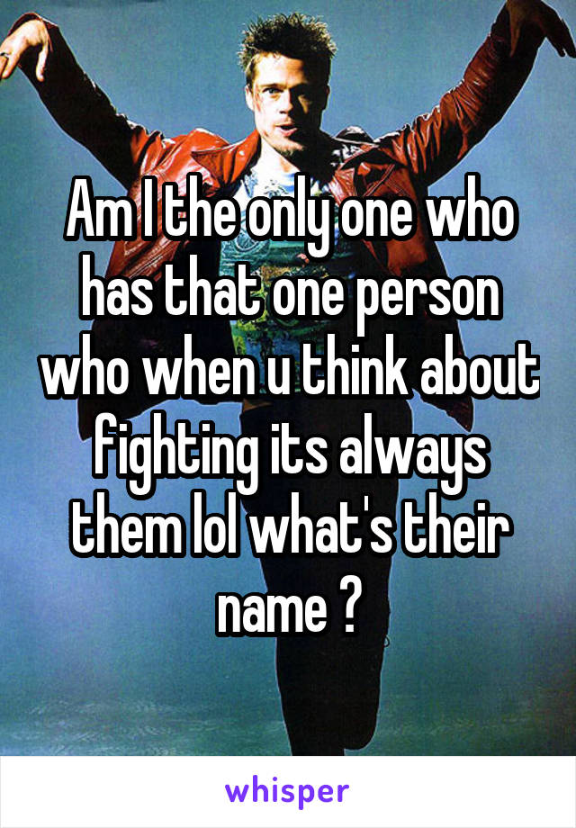 Am I the only one who has that one person who when u think about fighting its always them lol what's their name ?