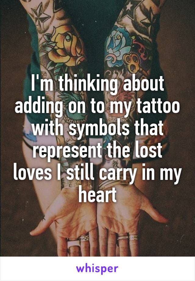 I'm thinking about adding on to my tattoo with symbols that represent the lost loves I still carry in my heart