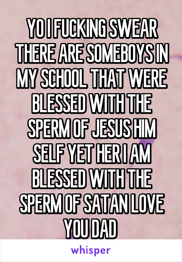 YO I FUCKING SWEAR THERE ARE SOMEBOYS IN MY SCHOOL THAT WERE BLESSED WITH THE SPERM OF JESUS HIM SELF YET HER I AM BLESSED WITH THE SPERM OF SATAN LOVE YOU DAD 