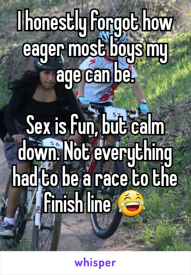 I honestly forgot how eager most boys my age can be.

Sex is fun, but calm down. Not everything had to be a race to the finish line 😂

