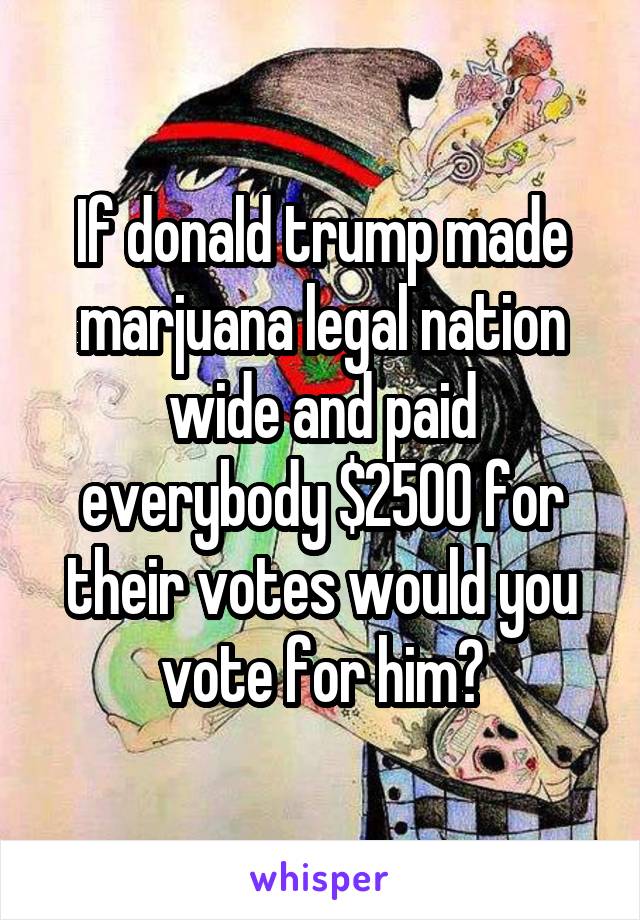 If donald trump made marjuana legal nation wide and paid everybody $2500 for their votes would you vote for him?