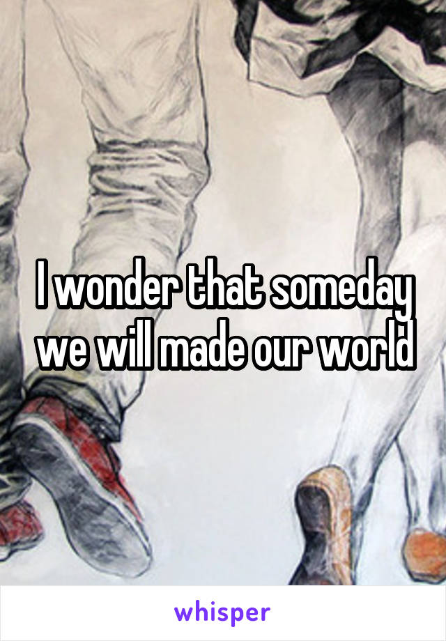 I wonder that someday we will made our world