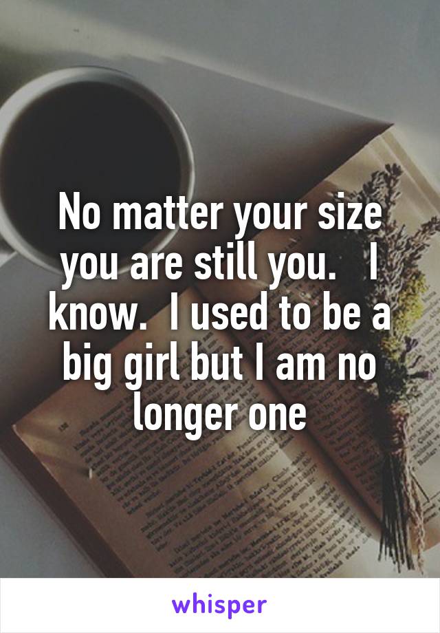 No matter your size you are still you.   I know.  I used to be a big girl but I am no longer one