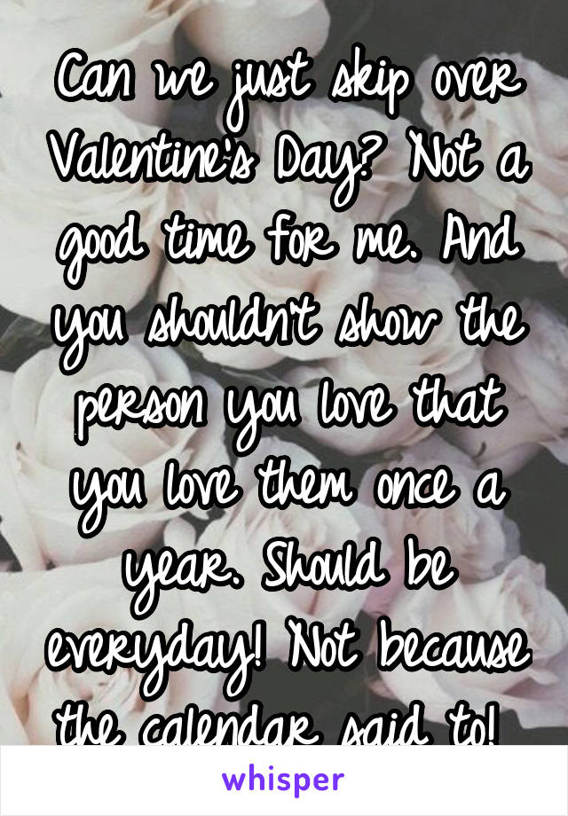Can we just skip over Valentine's Day? Not a good time for me. And you shouldn't show the person you love that you love them once a year. Should be everyday! Not because the calendar said to! 