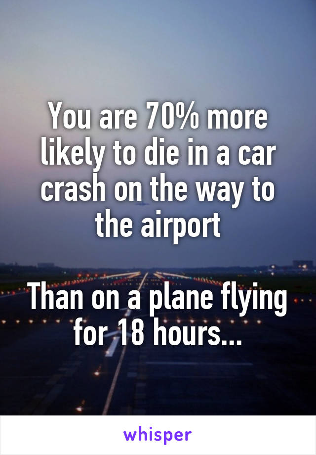 You are 70% more likely to die in a car crash on the way to the airport

Than on a plane flying for 18 hours...