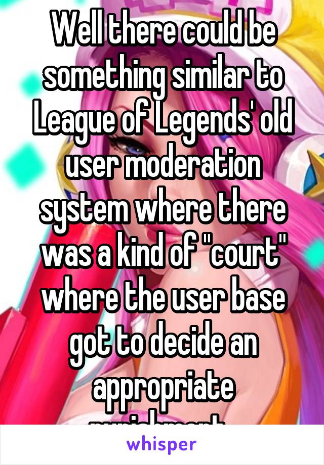 Well there could be something similar to League of Legends' old user moderation system where there was a kind of "court" where the user base got to decide an appropriate punishment. 