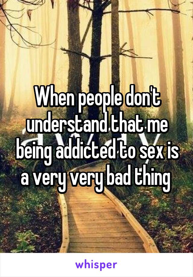 When people don't understand that me being addicted to sex is a very very bad thing 