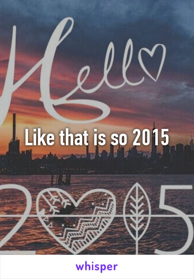 Like that is so 2015