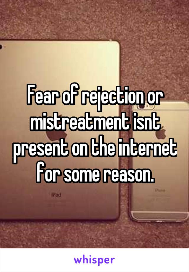 Fear of rejection or mistreatment isnt present on the internet for some reason.