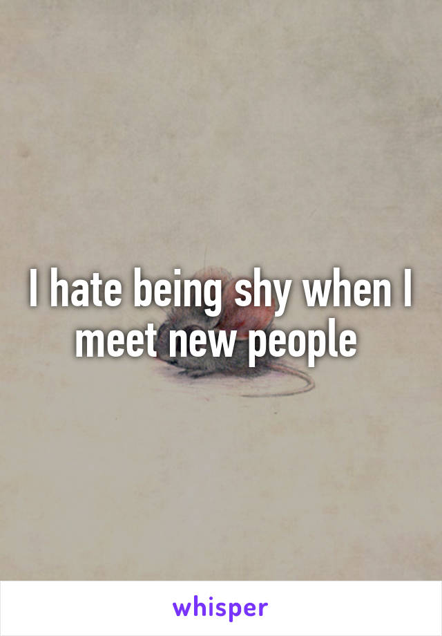 I hate being shy when I meet new people 