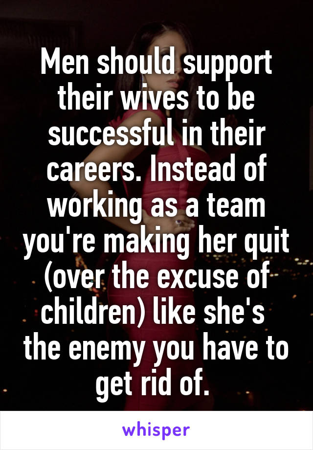Men should support their wives to be successful in their careers. Instead of working as a team you're making her quit (over the excuse of children) like she's  the enemy you have to get rid of. 