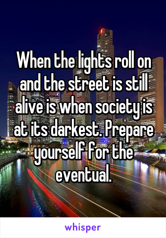 When the lights roll on and the street is still alive is when society is at its darkest. Prepare yourself for the eventual.