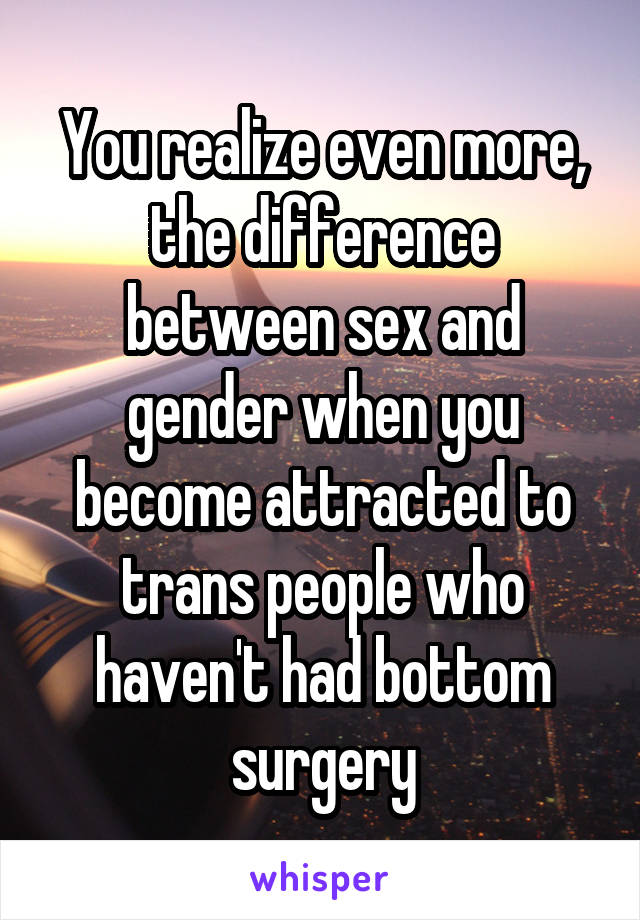 You realize even more, the difference between sex and gender when you become attracted to trans people who haven't had bottom surgery