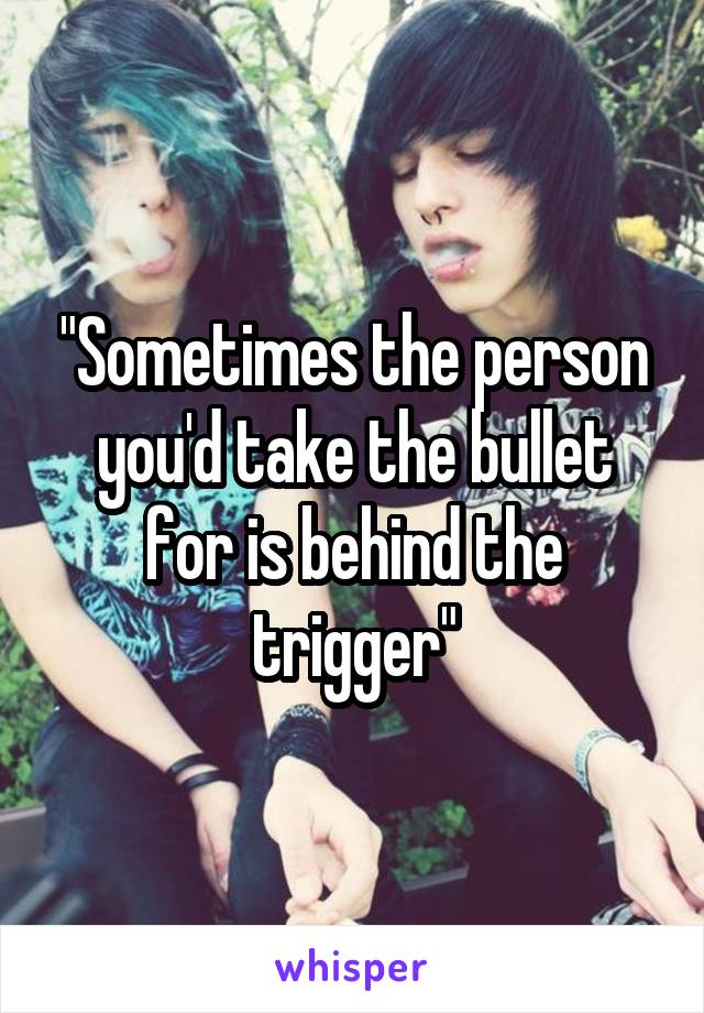 "Sometimes the person you'd take the bullet for is behind the trigger"