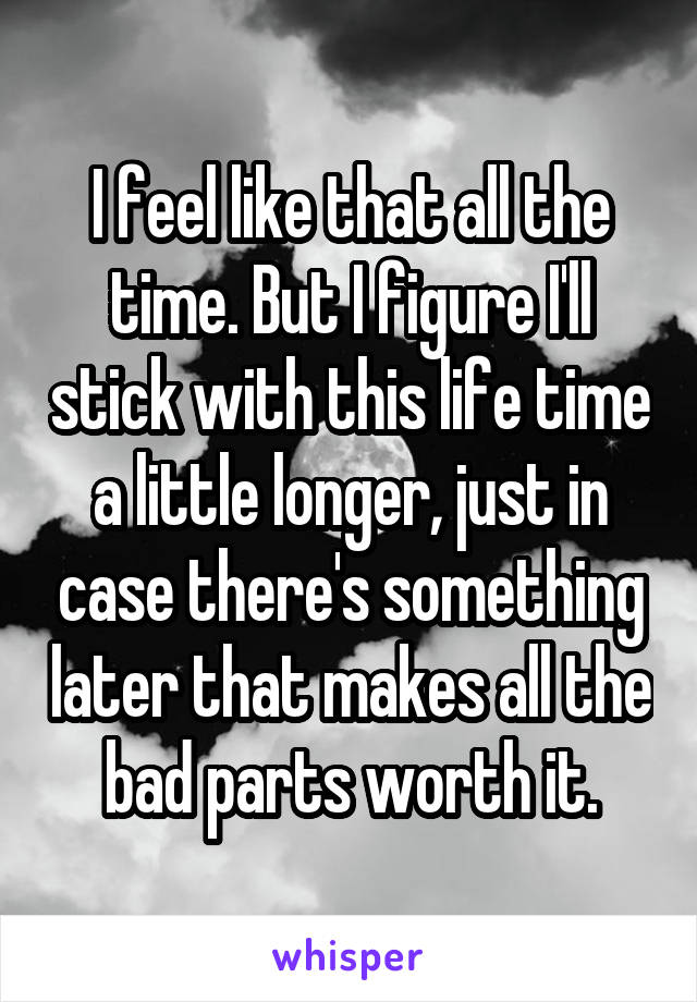I feel like that all the time. But I figure I'll stick with this life time a little longer, just in case there's something later that makes all the bad parts worth it.