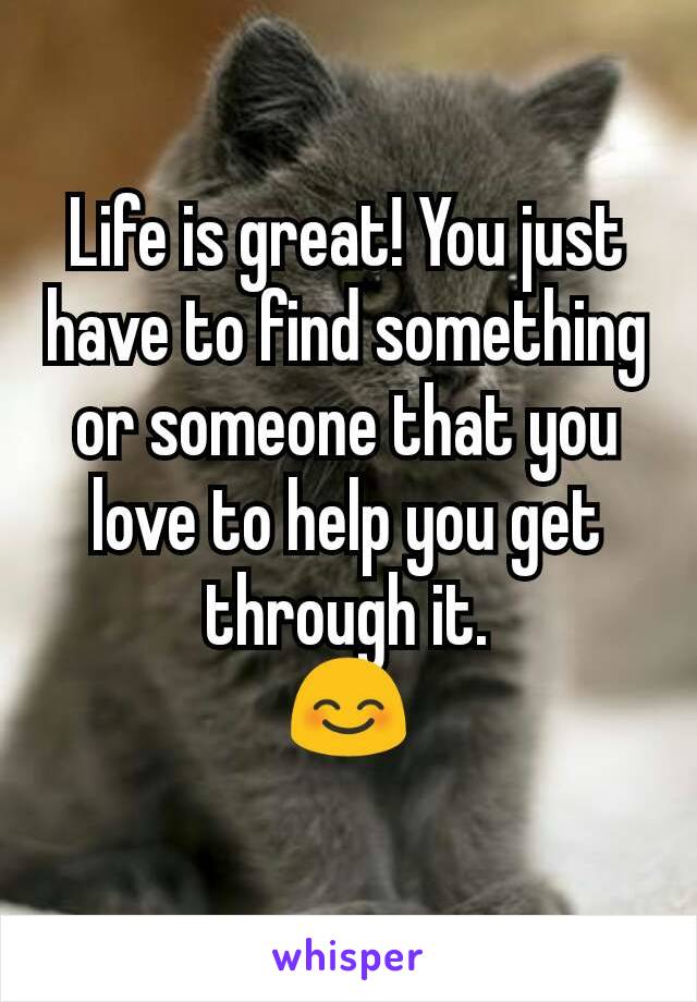 Life is great! You just have to find something or someone that you love to help you get through it.
😊