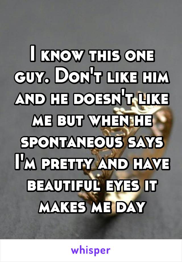 I know this one guy. Don't like him and he doesn't like me but when he spontaneous says I'm pretty and have beautiful eyes it makes me day
