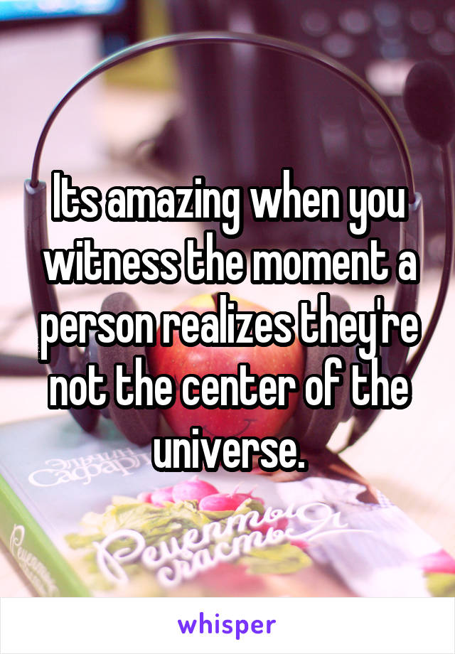 Its amazing when you witness the moment a person realizes they're not the center of the universe.