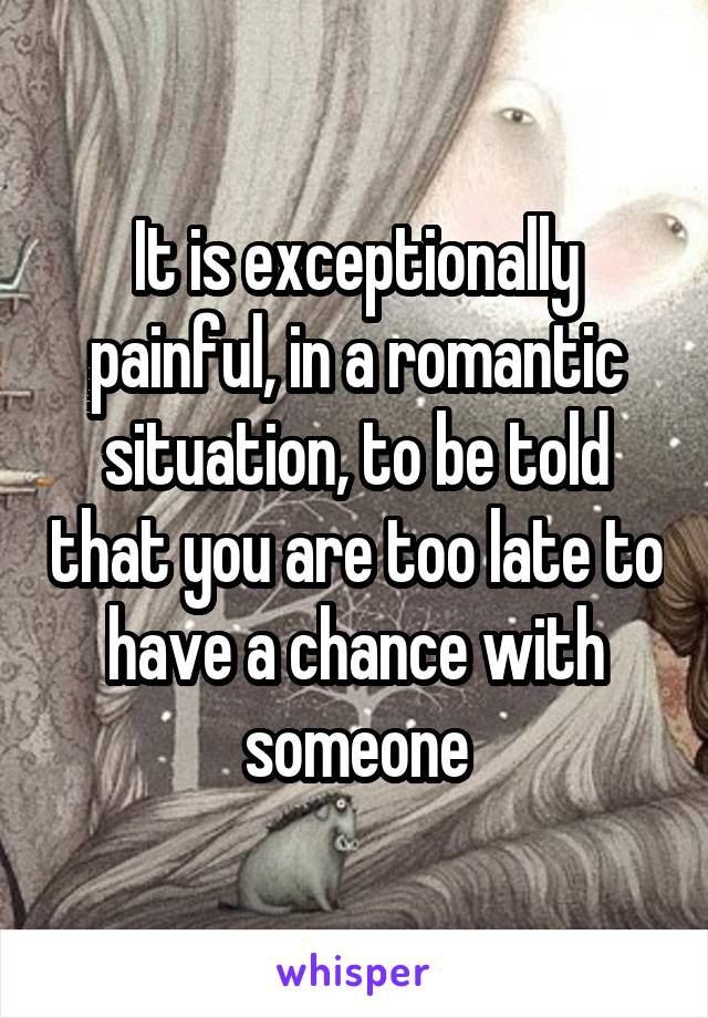 It is exceptionally painful, in a romantic situation, to be told that you are too late to have a chance with someone