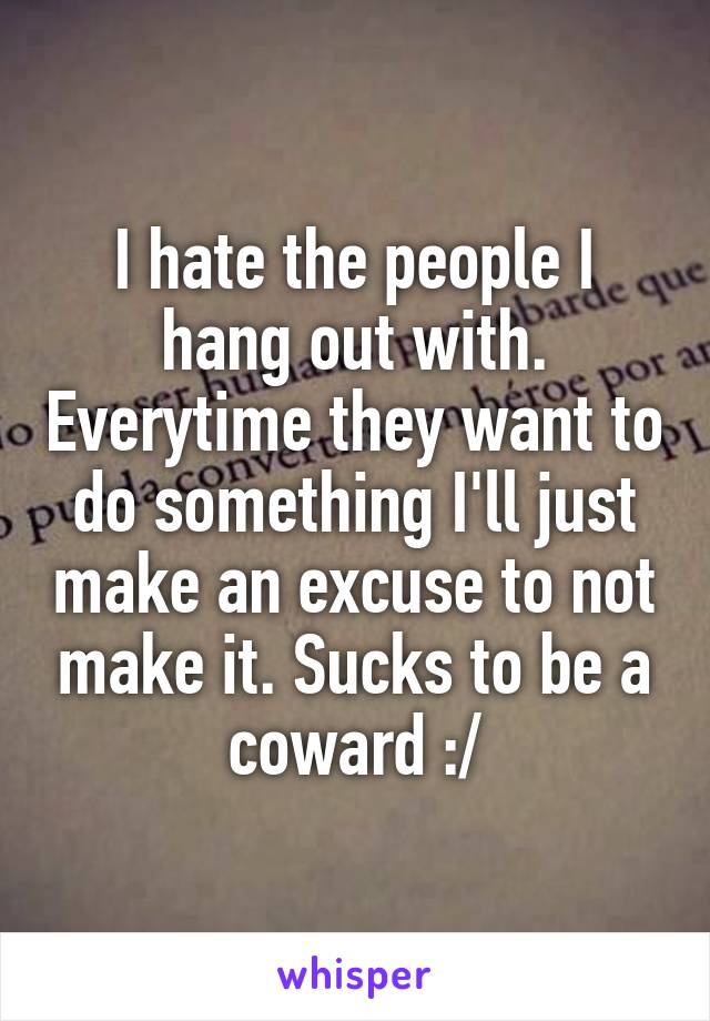 I hate the people I hang out with. Everytime they want to do something I'll just make an excuse to not make it. Sucks to be a coward :/