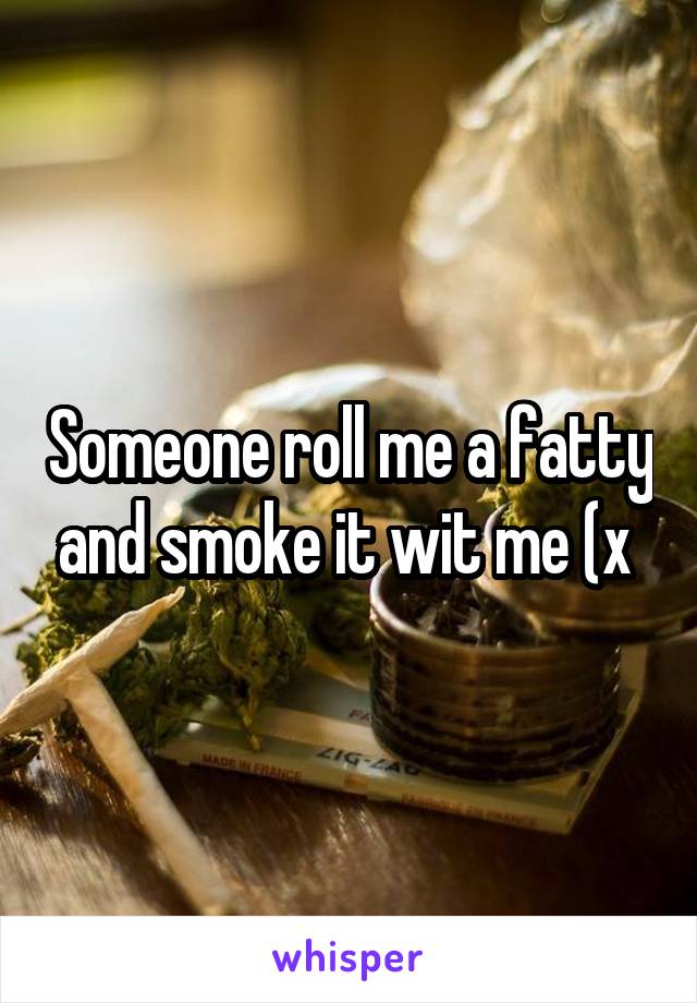 Someone roll me a fatty and smoke it wit me (x 