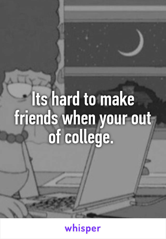 Its hard to make friends when your out of college. 