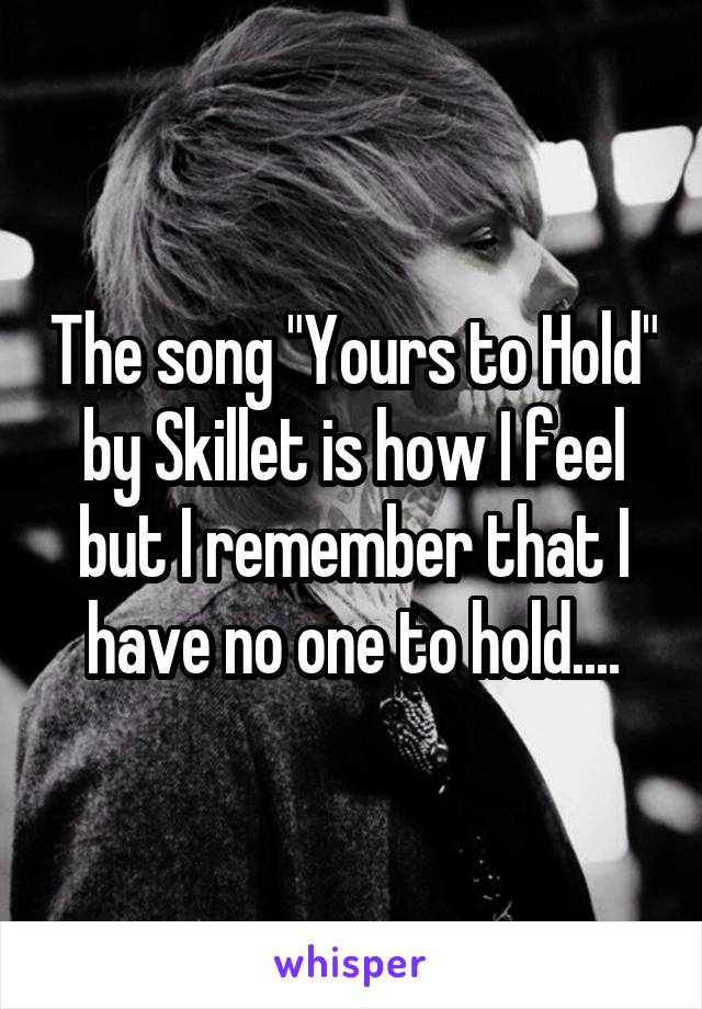 The song "Yours to Hold" by Skillet is how I feel but I remember that I have no one to hold....