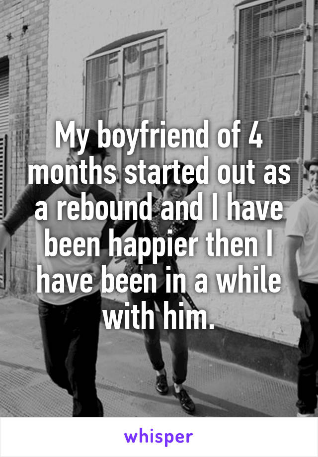My boyfriend of 4 months started out as a rebound and I have been happier then I have been in a while with him.