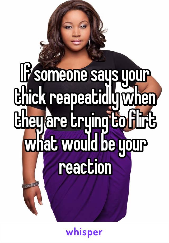If someone says your thick reapeatidly when they are trying to flirt what would be your reaction