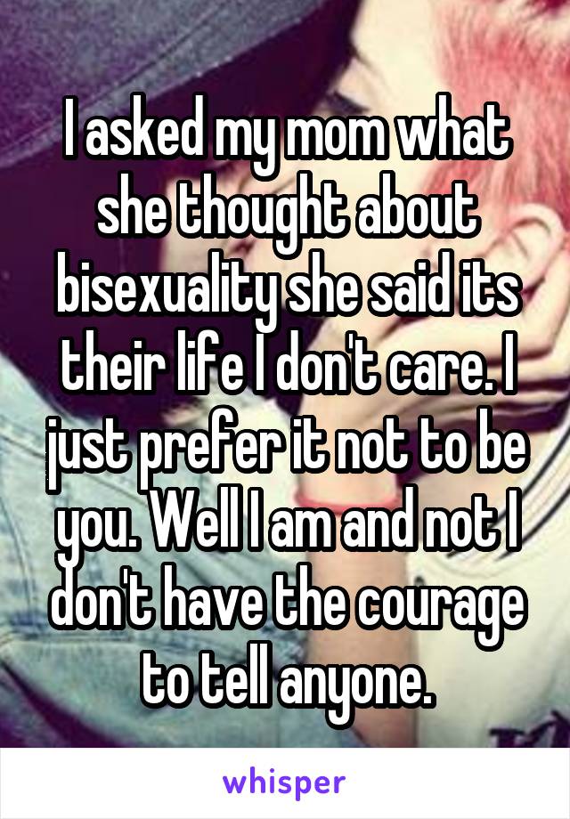 I asked my mom what she thought about bisexuality she said its their life I don't care. I just prefer it not to be you. Well I am and not I don't have the courage to tell anyone.