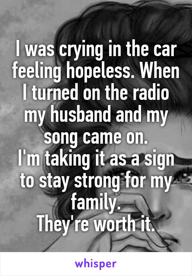 I was crying in the car feeling hopeless. When I turned on the radio my husband and my song came on.
I'm taking it as a sign to stay strong for my family.
They're worth it.