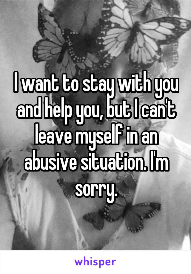 I want to stay with you and help you, but I can't leave myself in an abusive situation. I'm sorry.