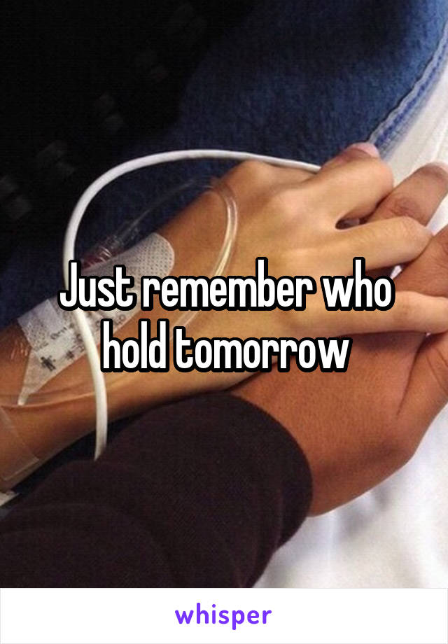 Just remember who hold tomorrow