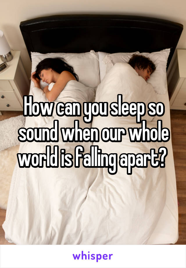 How can you sleep so sound when our whole world is falling apart? 