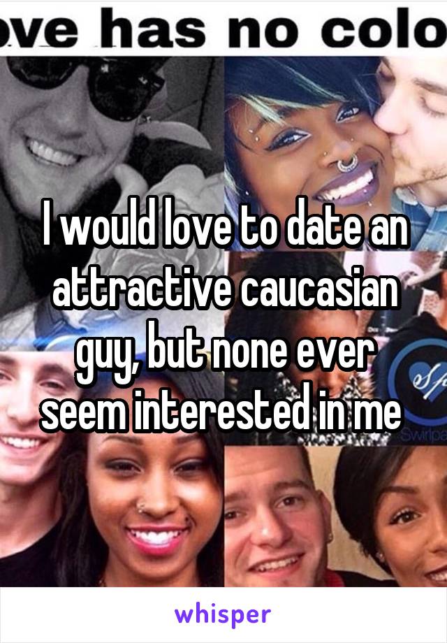 I would love to date an attractive caucasian guy, but none ever seem interested in me 