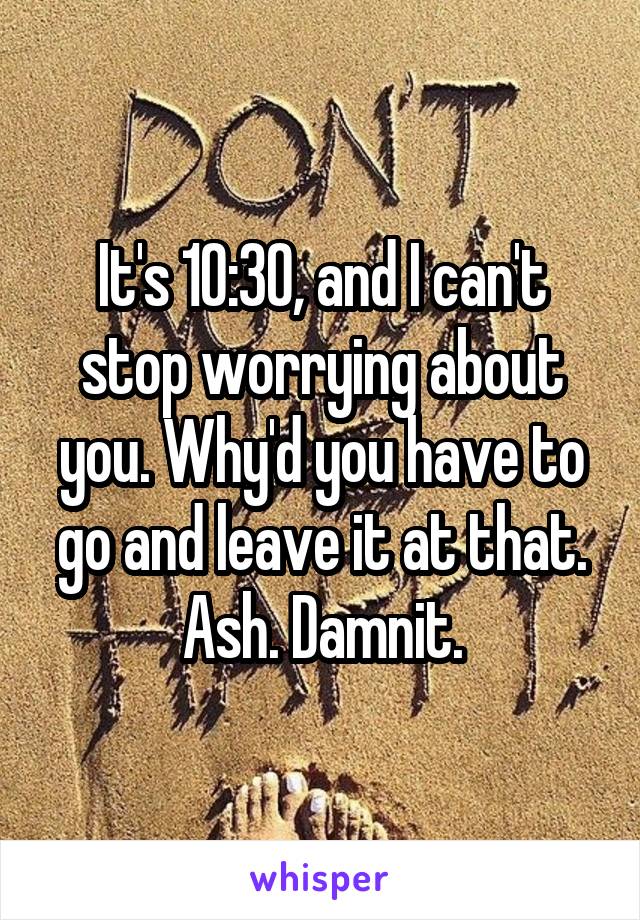 It's 10:30, and I can't stop worrying about you. Why'd you have to go and leave it at that. Ash. Damnit.