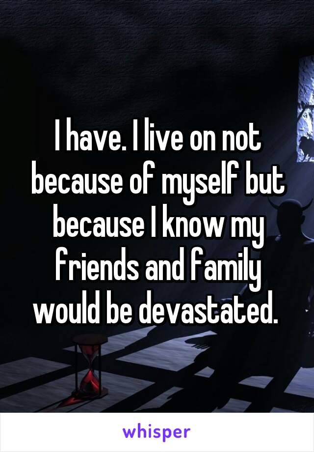 I have. I live on not because of myself but because I know my friends and family would be devastated. 