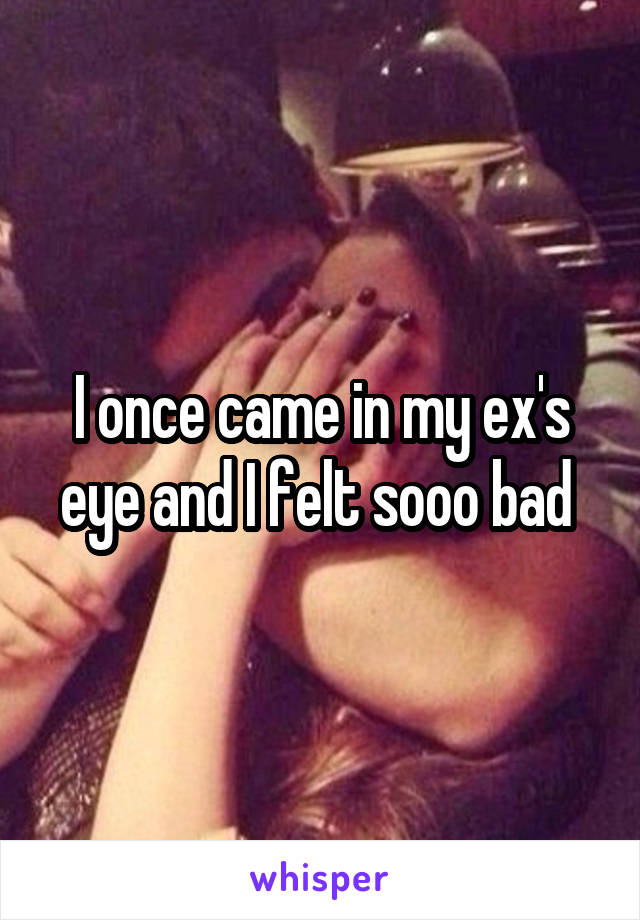 I once came in my ex's eye and I felt sooo bad 