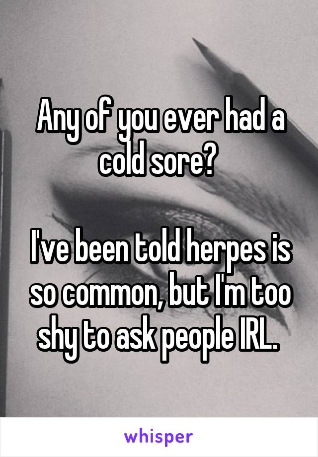 Any of you ever had a cold sore? 

I've been told herpes is so common, but I'm too shy to ask people IRL. 