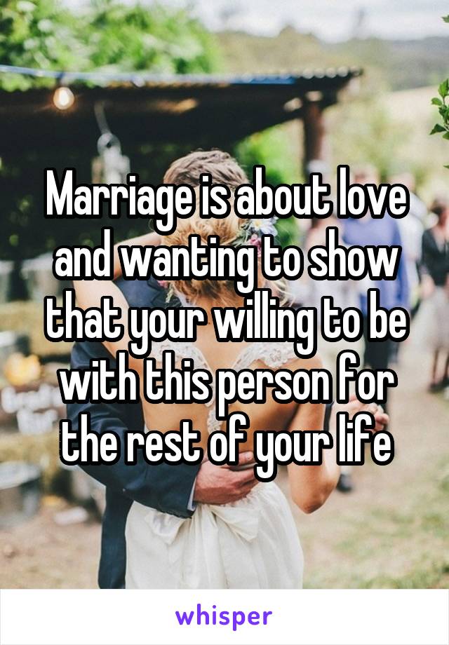 Marriage is about love and wanting to show that your willing to be with this person for the rest of your life